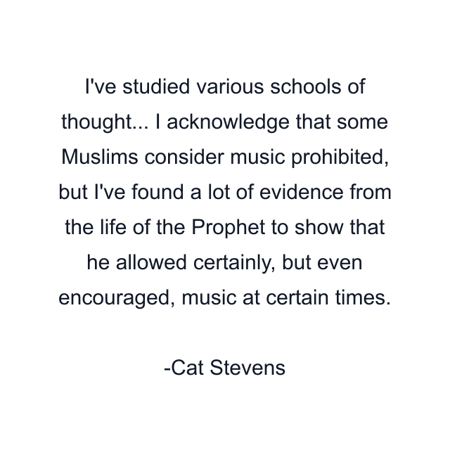 I've studied various schools of thought... I acknowledge that some Muslims consider music prohibited, but I've found a lot of evidence from the life of the Prophet to show that he allowed certainly, but even encouraged, music at certain times.