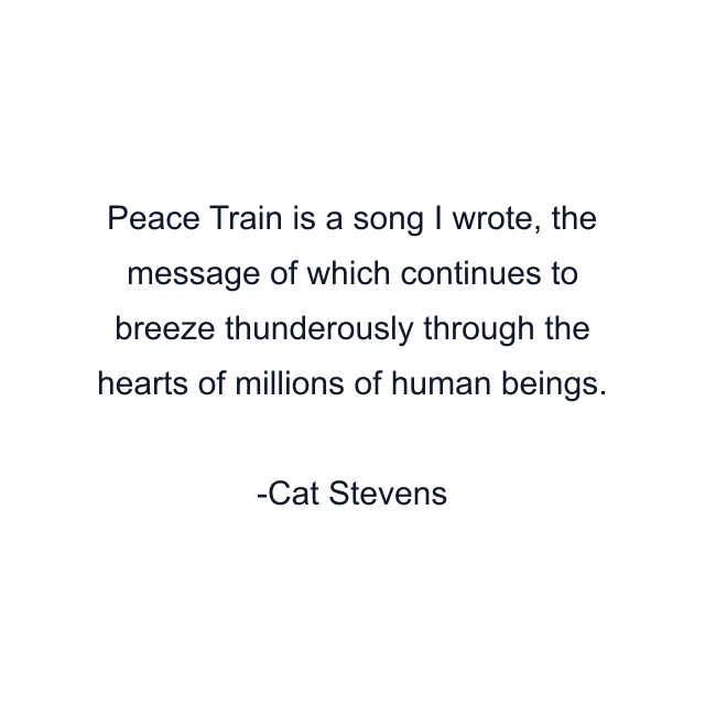 Peace Train is a song I wrote, the message of which continues to breeze thunderously through the hearts of millions of human beings.