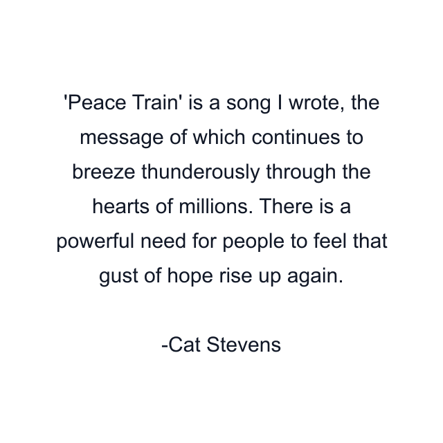 'Peace Train' is a song I wrote, the message of which continues to breeze thunderously through the hearts of millions. There is a powerful need for people to feel that gust of hope rise up again.