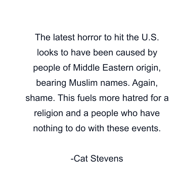 The latest horror to hit the U.S. looks to have been caused by people of Middle Eastern origin, bearing Muslim names. Again, shame. This fuels more hatred for a religion and a people who have nothing to do with these events.