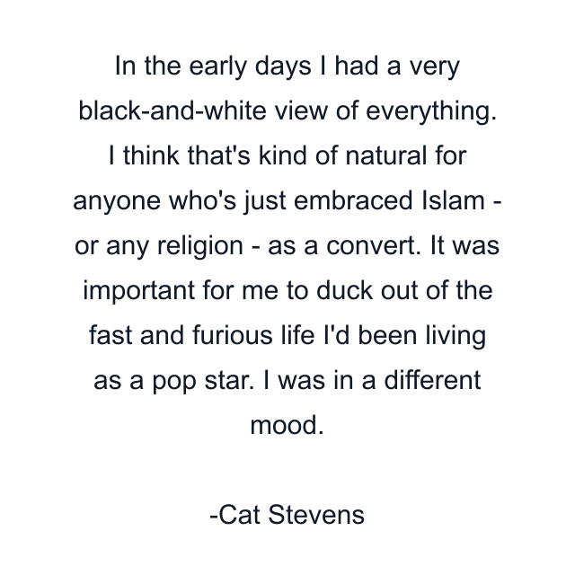 In the early days I had a very black-and-white view of everything. I think that's kind of natural for anyone who's just embraced Islam - or any religion - as a convert. It was important for me to duck out of the fast and furious life I'd been living as a pop star. I was in a different mood.