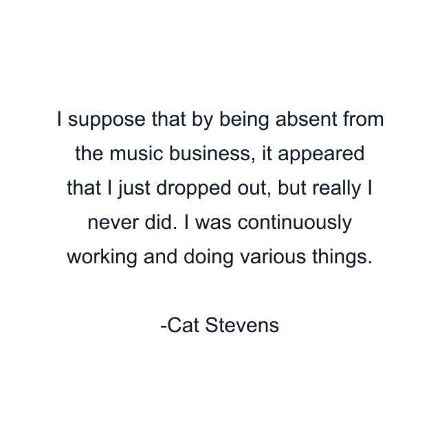 I suppose that by being absent from the music business, it appeared that I just dropped out, but really I never did. I was continuously working and doing various things.