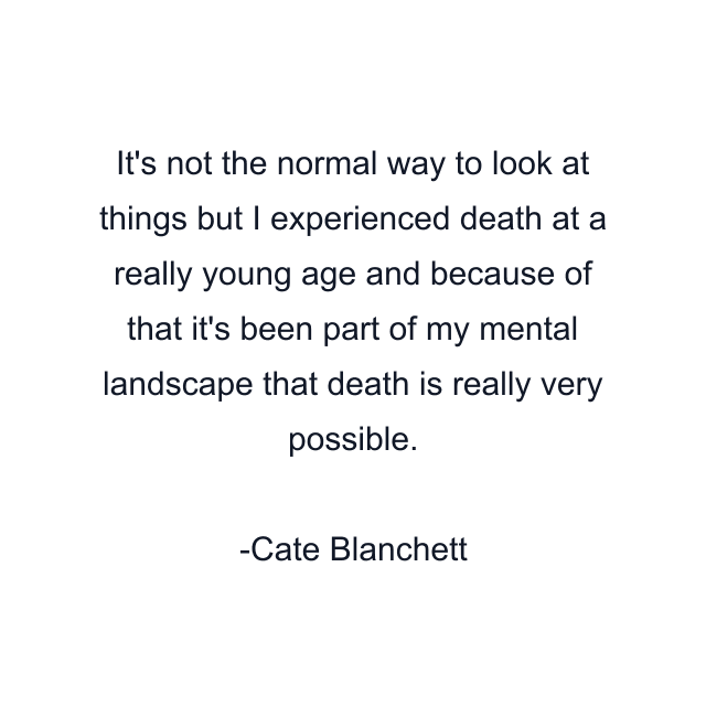 It's not the normal way to look at things but I experienced death at a really young age and because of that it's been part of my mental landscape that death is really very possible.