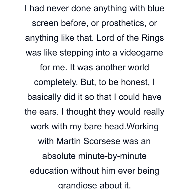 I had never done anything with blue screen before, or prosthetics, or anything like that. Lord of the Rings was like stepping into a videogame for me. It was another world completely. But, to be honest, I basically did it so that I could have the ears. I thought they would really work with my bare head.Working with Martin Scorsese was an absolute minute-by-minute education without him ever being grandiose about it.