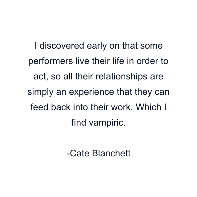 I discovered early on that some performers live their life in order to act, so all their relationships are simply an experience that they can feed back into their work. Which I find vampiric.