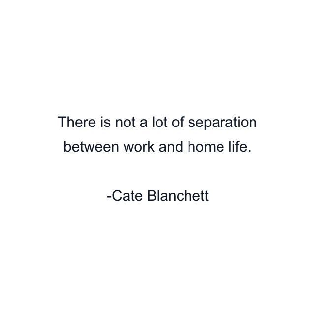 There is not a lot of separation between work and home life.