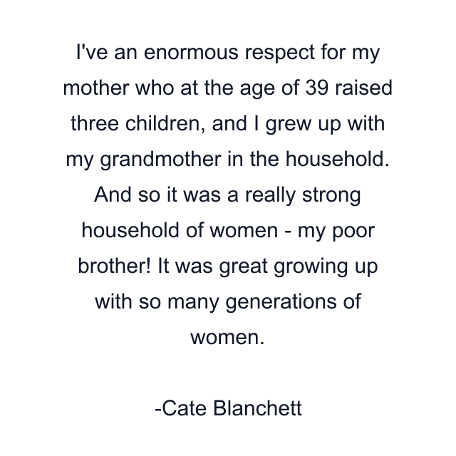 I've an enormous respect for my mother who at the age of 39 raised three children, and I grew up with my grandmother in the household. And so it was a really strong household of women - my poor brother! It was great growing up with so many generations of women.