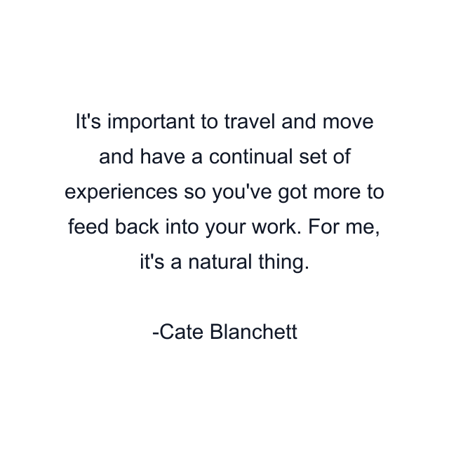 It's important to travel and move and have a continual set of experiences so you've got more to feed back into your work. For me, it's a natural thing.