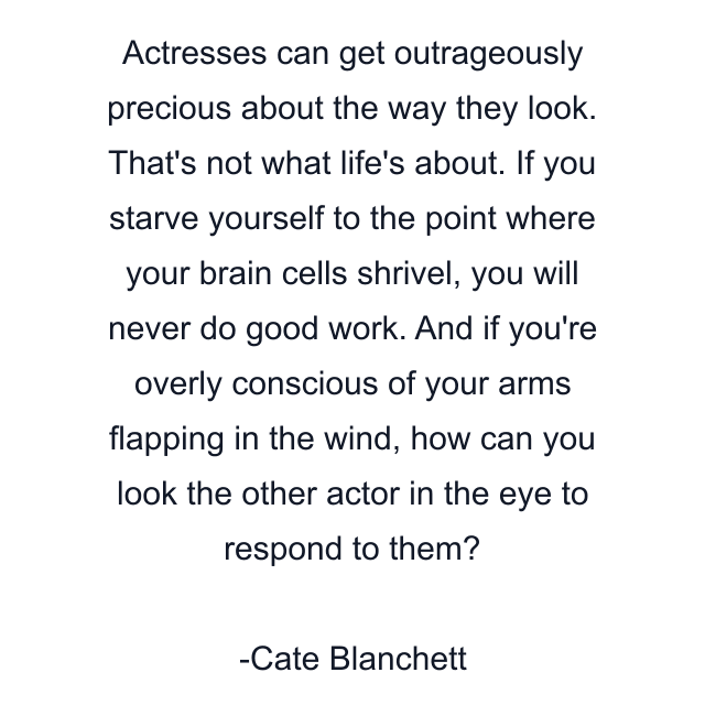 Actresses can get outrageously precious about the way they look. That's not what life's about. If you starve yourself to the point where your brain cells shrivel, you will never do good work. And if you're overly conscious of your arms flapping in the wind, how can you look the other actor in the eye to respond to them?