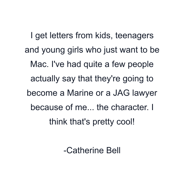 I get letters from kids, teenagers and young girls who just want to be Mac. I've had quite a few people actually say that they're going to become a Marine or a JAG lawyer because of me... the character. I think that's pretty cool!