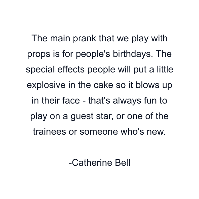 The main prank that we play with props is for people's birthdays. The special effects people will put a little explosive in the cake so it blows up in their face - that's always fun to play on a guest star, or one of the trainees or someone who's new.