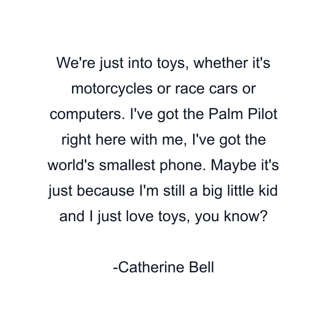 We're just into toys, whether it's motorcycles or race cars or computers. I've got the Palm Pilot right here with me, I've got the world's smallest phone. Maybe it's just because I'm still a big little kid and I just love toys, you know?