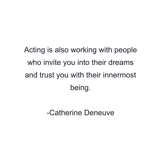 Acting is also working with people who invite you into their dreams and trust you with their innermost being.