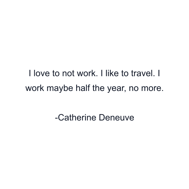 I love to not work. I like to travel. I work maybe half the year, no more.