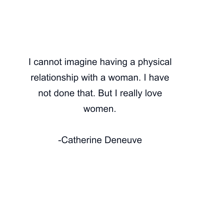 I cannot imagine having a physical relationship with a woman. I have not done that. But I really love women.