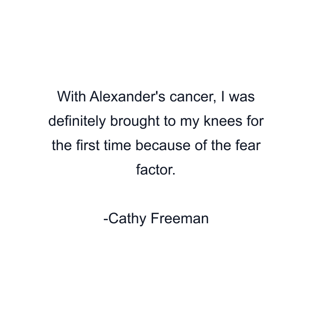 With Alexander's cancer, I was definitely brought to my knees for the first time because of the fear factor.