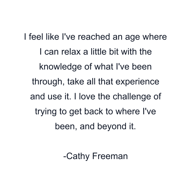 I feel like I've reached an age where I can relax a little bit with the knowledge of what I've been through, take all that experience and use it. I love the challenge of trying to get back to where I've been, and beyond it.