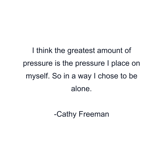 I think the greatest amount of pressure is the pressure I place on myself. So in a way I chose to be alone.