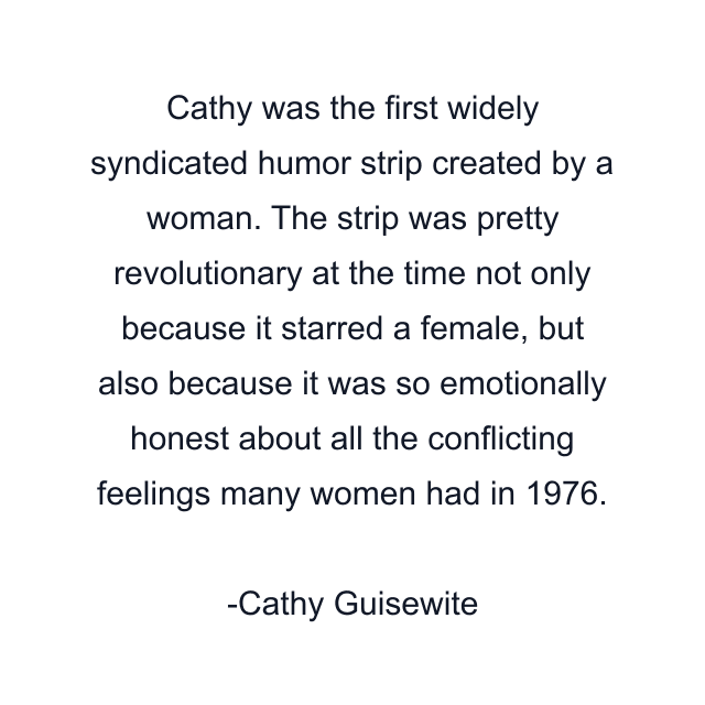 Cathy was the first widely syndicated humor strip created by a woman. The strip was pretty revolutionary at the time not only because it starred a female, but also because it was so emotionally honest about all the conflicting feelings many women had in 1976.