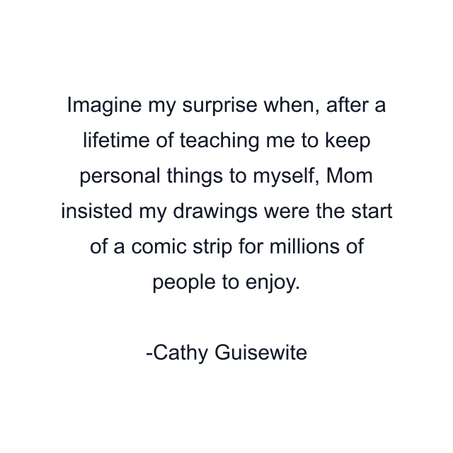 Imagine my surprise when, after a lifetime of teaching me to keep personal things to myself, Mom insisted my drawings were the start of a comic strip for millions of people to enjoy.