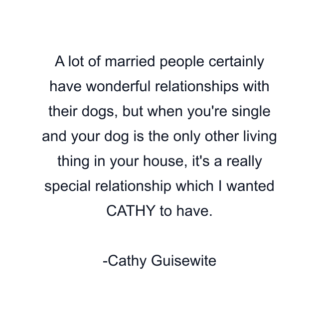 A lot of married people certainly have wonderful relationships with their dogs, but when you're single and your dog is the only other living thing in your house, it's a really special relationship which I wanted CATHY to have.