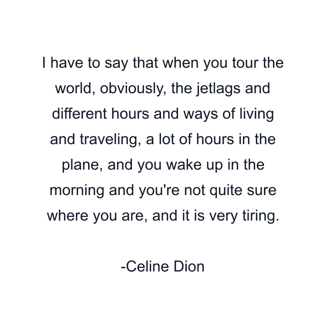 I have to say that when you tour the world, obviously, the jetlags and different hours and ways of living and traveling, a lot of hours in the plane, and you wake up in the morning and you're not quite sure where you are, and it is very tiring.