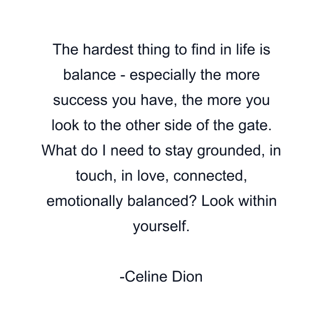 The hardest thing to find in life is balance - especially the more success you have, the more you look to the other side of the gate. What do I need to stay grounded, in touch, in love, connected, emotionally balanced? Look within yourself.