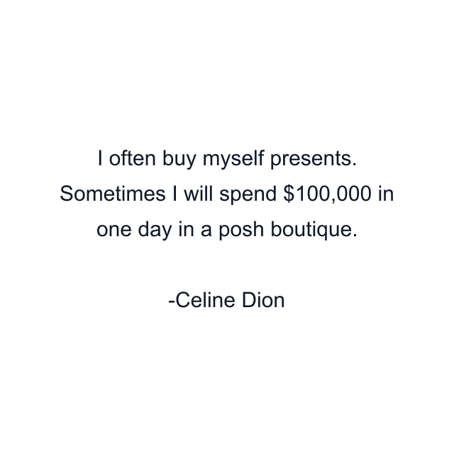 I often buy myself presents. Sometimes I will spend $100,000 in one day in a posh boutique.