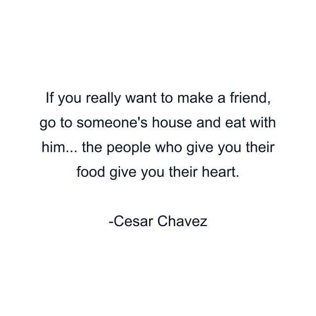 If you really want to make a friend, go to someone's house and eat with him... the people who give you their food give you their heart.