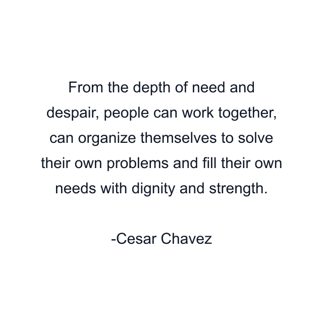 From the depth of need and despair, people can work together, can organize themselves to solve their own problems and fill their own needs with dignity and strength.