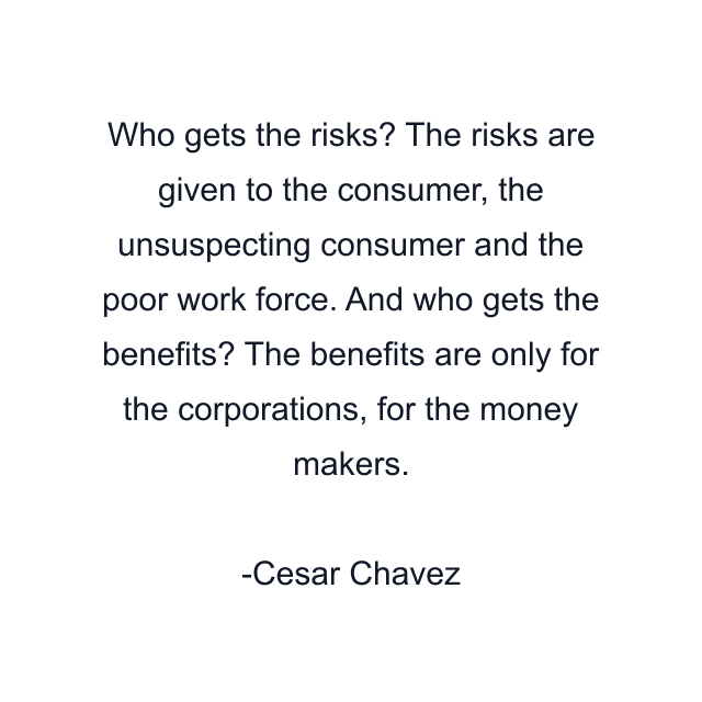 Who gets the risks? The risks are given to the consumer, the unsuspecting consumer and the poor work force. And who gets the benefits? The benefits are only for the corporations, for the money makers.