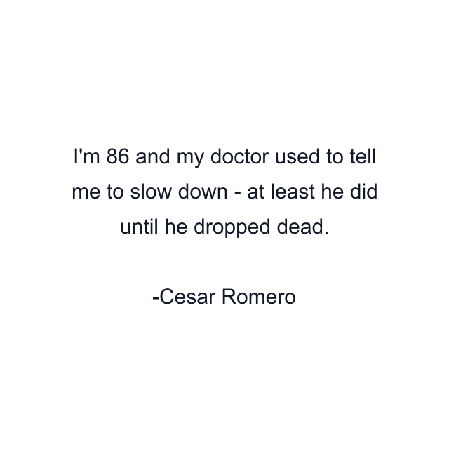 I'm 86 and my doctor used to tell me to slow down - at least he did until he dropped dead.