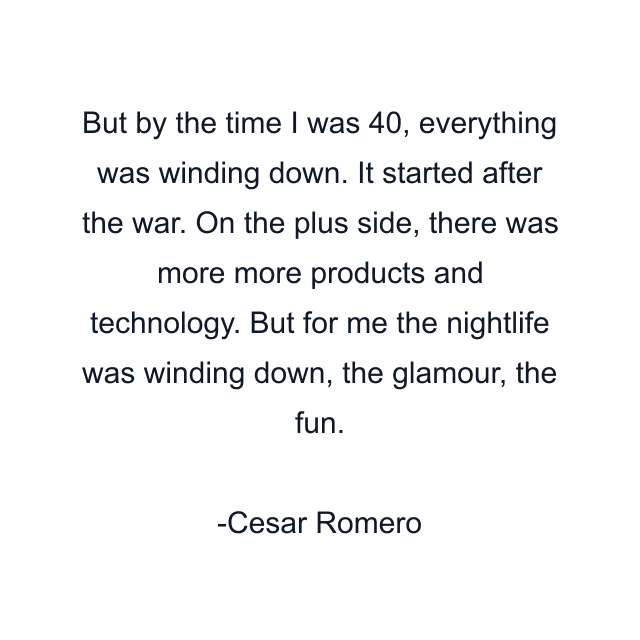 But by the time I was 40, everything was winding down. It started after the war. On the plus side, there was more more products and technology. But for me the nightlife was winding down, the glamour, the fun.