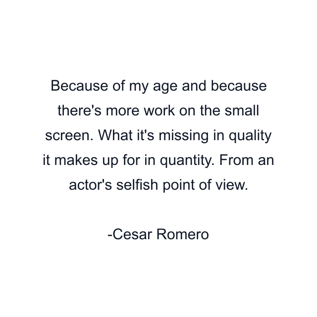 Because of my age and because there's more work on the small screen. What it's missing in quality it makes up for in quantity. From an actor's selfish point of view.