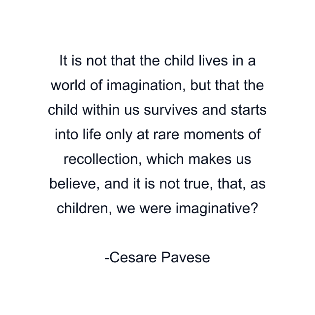 It is not that the child lives in a world of imagination, but that the child within us survives and starts into life only at rare moments of recollection, which makes us believe, and it is not true, that, as children, we were imaginative?