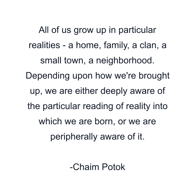 All of us grow up in particular realities - a home, family, a clan, a small town, a neighborhood. Depending upon how we're brought up, we are either deeply aware of the particular reading of reality into which we are born, or we are peripherally aware of it.