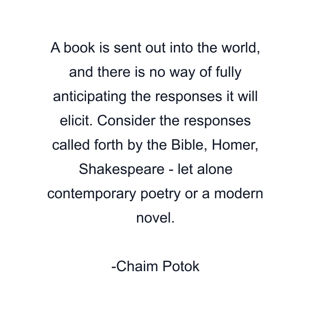 A book is sent out into the world, and there is no way of fully anticipating the responses it will elicit. Consider the responses called forth by the Bible, Homer, Shakespeare - let alone contemporary poetry or a modern novel.