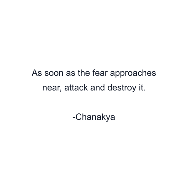 As soon as the fear approaches near, attack and destroy it.