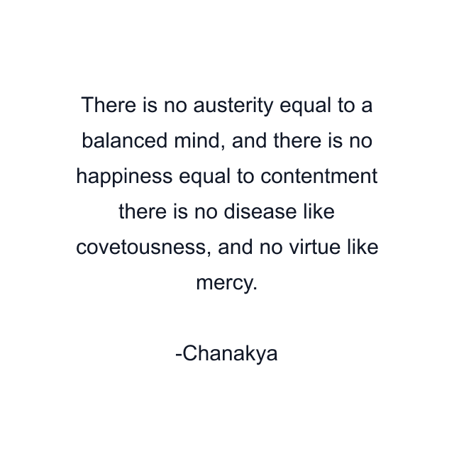 There is no austerity equal to a balanced mind, and there is no happiness equal to contentment there is no disease like covetousness, and no virtue like mercy.