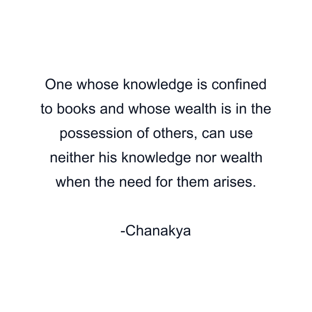 One whose knowledge is confined to books and whose wealth is in the possession of others, can use neither his knowledge nor wealth when the need for them arises.