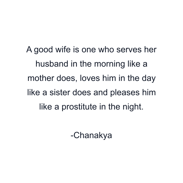 A good wife is one who serves her husband in the morning like a mother does, loves him in the day like a sister does and pleases him like a prostitute in the night.