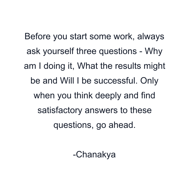 Before you start some work, always ask yourself three questions - Why am I doing it, What the results might be and Will I be successful. Only when you think deeply and find satisfactory answers to these questions, go ahead.