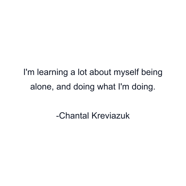 I'm learning a lot about myself being alone, and doing what I'm doing.