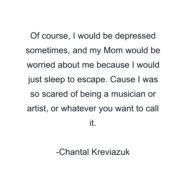 Of course, I would be depressed sometimes, and my Mom would be worried about me because I would just sleep to escape. Cause I was so scared of being a musician or artist, or whatever you want to call it.