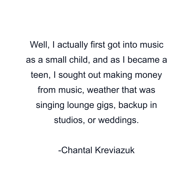 Well, I actually first got into music as a small child, and as I became a teen, I sought out making money from music, weather that was singing lounge gigs, backup in studios, or weddings.