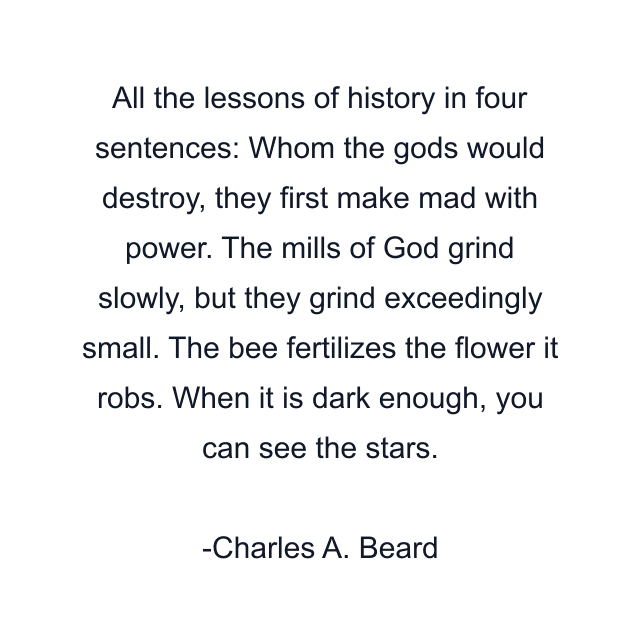 All the lessons of history in four sentences: Whom the gods would destroy, they first make mad with power. The mills of God grind slowly, but they grind exceedingly small. The bee fertilizes the flower it robs. When it is dark enough, you can see the stars.