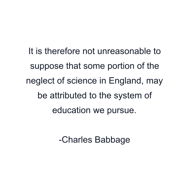 It is therefore not unreasonable to suppose that some portion of the neglect of science in England, may be attributed to the system of education we pursue.