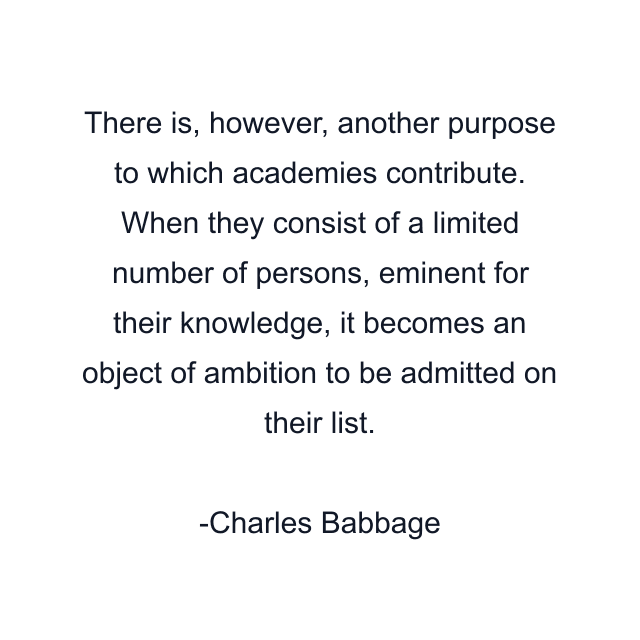 There is, however, another purpose to which academies contribute. When they consist of a limited number of persons, eminent for their knowledge, it becomes an object of ambition to be admitted on their list.