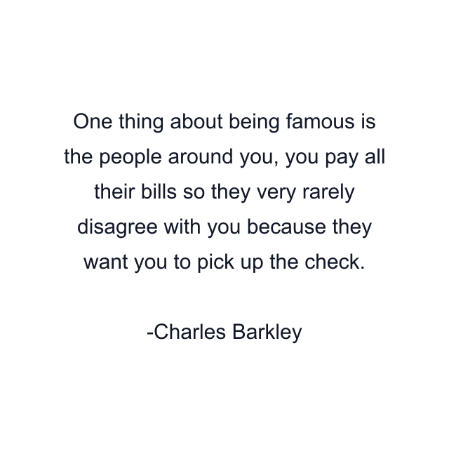 One thing about being famous is the people around you, you pay all their bills so they very rarely disagree with you because they want you to pick up the check.