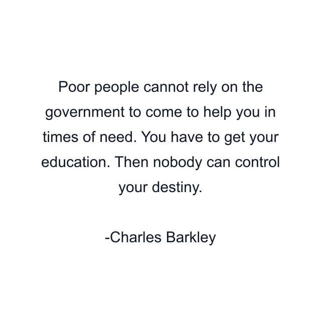 Poor people cannot rely on the government to come to help you in times of need. You have to get your education. Then nobody can control your destiny.